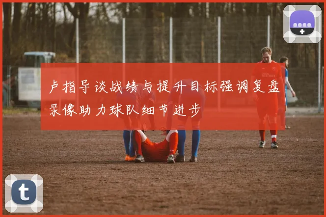 卢指导谈战绩与提升目标强调复盘录像助力球队细节进步