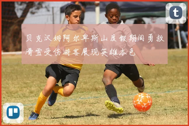 贝克汉姆阿尔卑斯山度假期间勇救滑雪受伤游客展现英雄本色