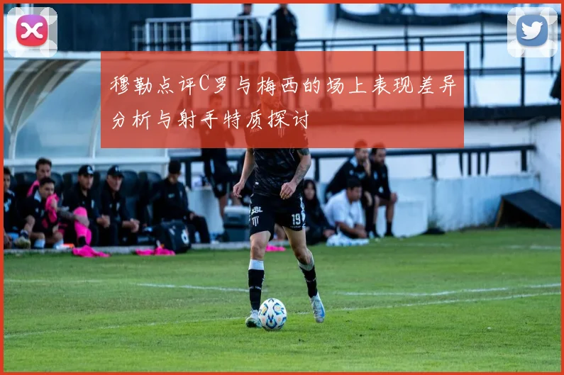 穆勒点评C罗与梅西的场上表现差异分析与射手特质探讨