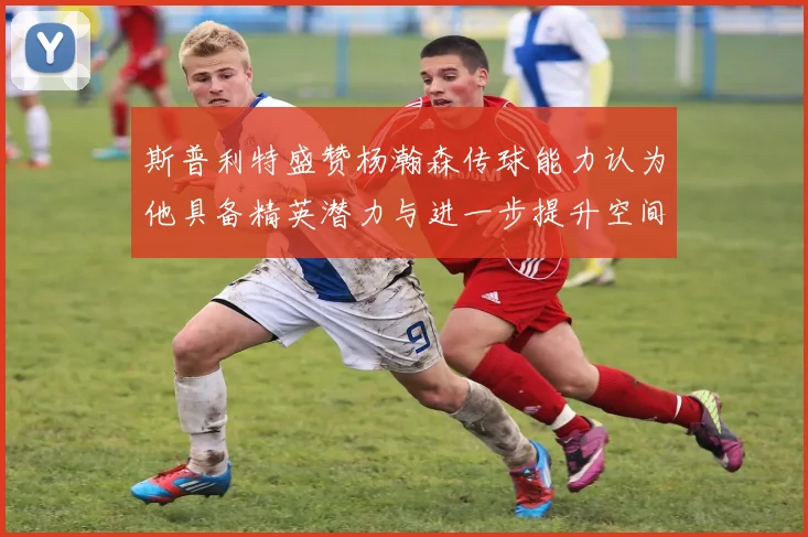 斯普利特盛赞杨瀚森传球能力认为他具备精英潜力与进一步提升空间