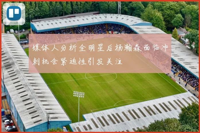 媒体人分析全明星后杨瀚森面临冲刺机会紧迫性引发关注