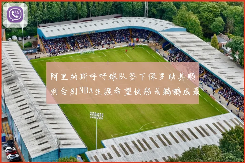 阿里纳斯呼吁球队签下保罗助其顺利告别NBA生涯希望快船或鹈鹕成最佳选择