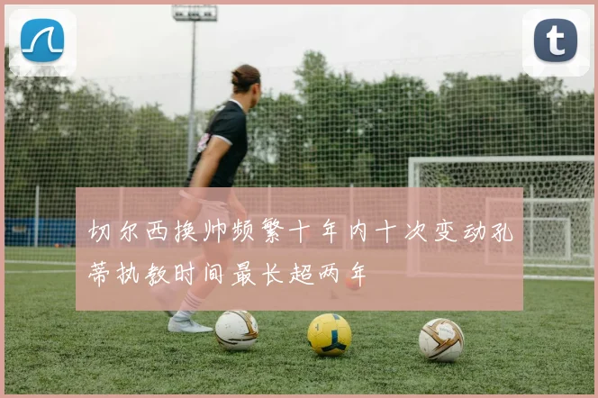 切尔西换帅频繁十年内十次变动孔蒂执教时间最长超两年