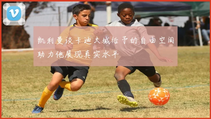凯利曼谈卡迪夫城给予的自由空间助力他展现真实水平
