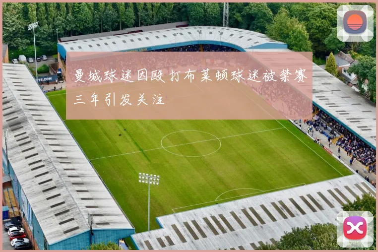 曼城球迷因殴打布莱顿球迷被禁赛三年引发关注