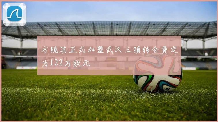 方镜淇正式加盟武汉三镇转会费定为122万欧元