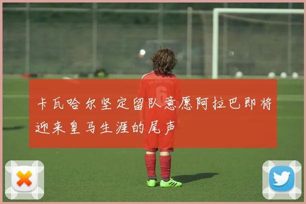 卡瓦哈尔坚定留队意愿阿拉巴即将迎来皇马生涯的尾声