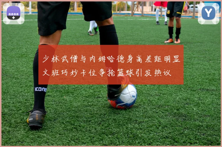 少林武僧与内姆哈德身高差距明显文班巧妙卡位争抢篮球引发热议