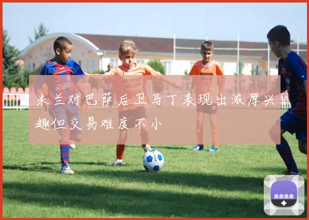 米兰对巴萨后卫马丁表现出浓厚兴趣但交易难度不小