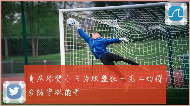 肯尼称赞小卡为联盟独一无二的得分防守双能手