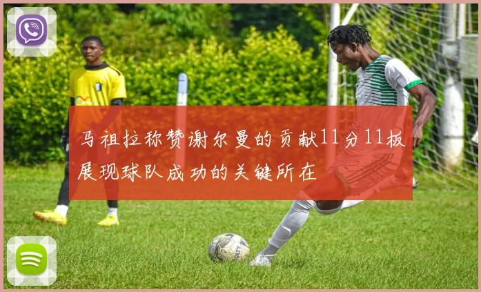 马祖拉称赞谢尔曼的贡献11分11板展现球队成功的关键所在