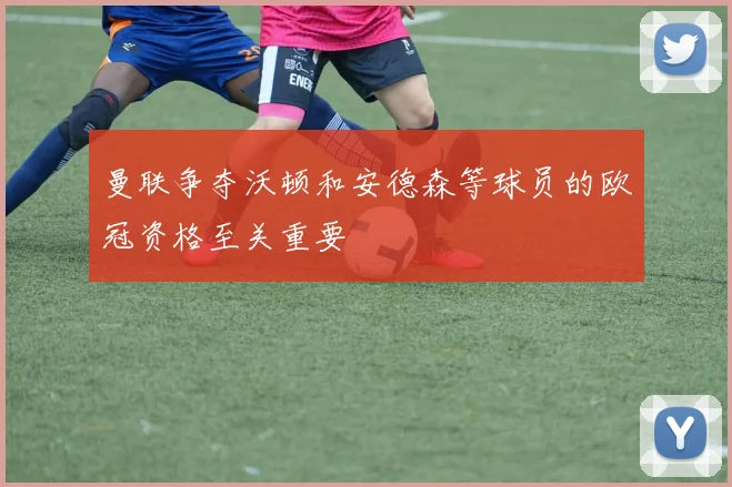 曼联争夺沃顿和安德森等球员的欧冠资格至关重要