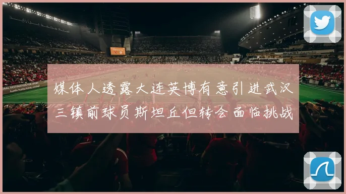 媒体人透露大连英博有意引进武汉三镇前球员斯坦丘但转会面临挑战