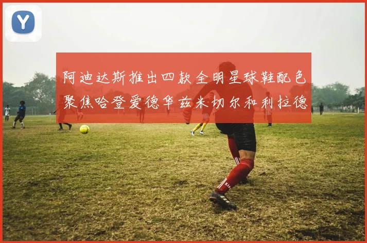 阿迪达斯推出四款全明星球鞋配色聚焦哈登爱德华兹米切尔和利拉德