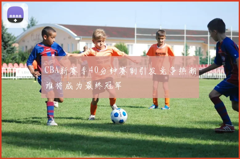 CBA新赛季40分钟赛制引发竞争热潮谁将成为最终冠军