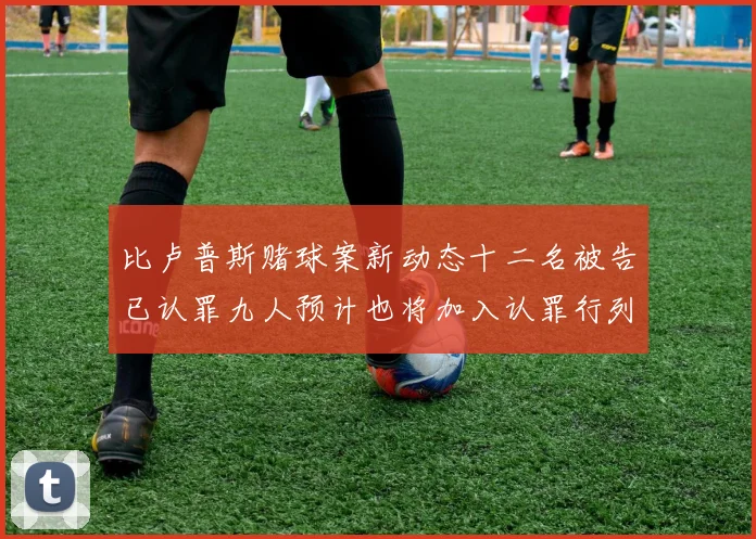 比卢普斯赌球案新动态十二名被告已认罪九人预计也将加入认罪行列