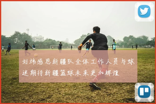刘炜感恩新疆队全体工作人员与球迷期待新疆篮球未来更加辉煌