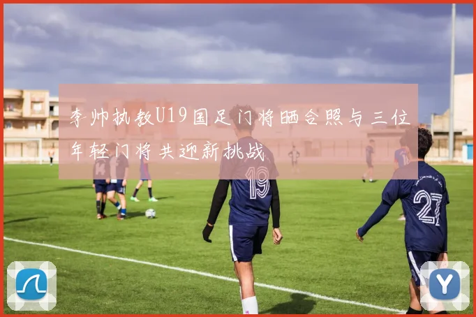 李帅执教U19国足门将晒合照与三位年轻门将共迎新挑战