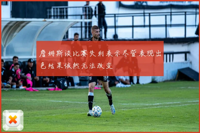 詹姆斯谈比赛失利表示尽管表现出色结果依然无法改变