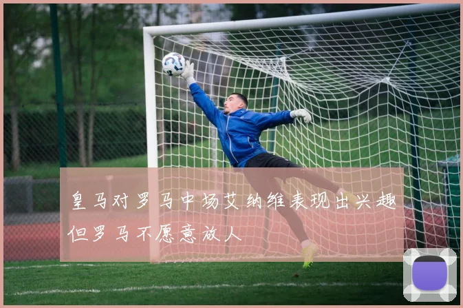 皇马对罗马中场艾纳维表现出兴趣但罗马不愿意放人