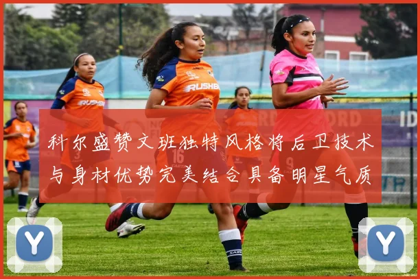 科尔盛赞文班独特风格将后卫技术与身材优势完美结合具备明星气质与球队形象