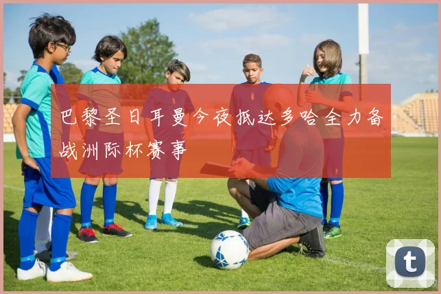 巴黎圣日耳曼今夜抵达多哈全力备战洲际杯赛事